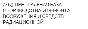 2463 ЦЕНТРАЛЬНАЯ БАЗА ПРОИЗВОДСТВА И РЕМОНТА ВООРУЖЕНИЯ И СРЕДСТВ РАДИАЦИОННОЙ
