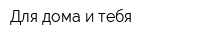 Для дома и тебя