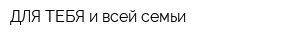 ДЛЯ ТЕБЯ и всей семьи