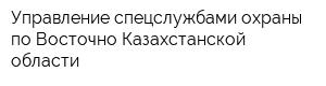 Управление спецслужбами охраны по Восточно-Казахстанской области