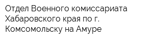 Отдел Военного комиссариата Хабаровского края по г Комсомольску-на-Амуре