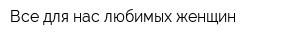 Все для нас любимых женщин