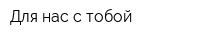 Для нас с тобой