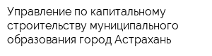 Управление по капитальному строительству муниципального образования город Астрахань