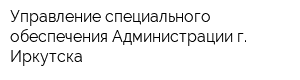 Управление специального обеспечения Администрации г Иркутска