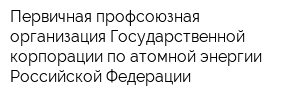 Первичная профсоюзная организация Государственной корпорации по атомной энергии Российской Федерации