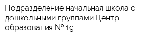 Подразделение начальная школа с дошкольными группами Центр образования   19