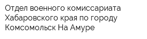 Отдел военного комиссариата Хабаровского края по городу Комсомольск-На-Амуре