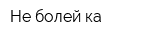 Не болей-ка